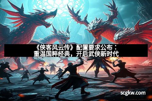 《侠客风云传》配置要求公布：重温国粹经典，开启武侠新时代